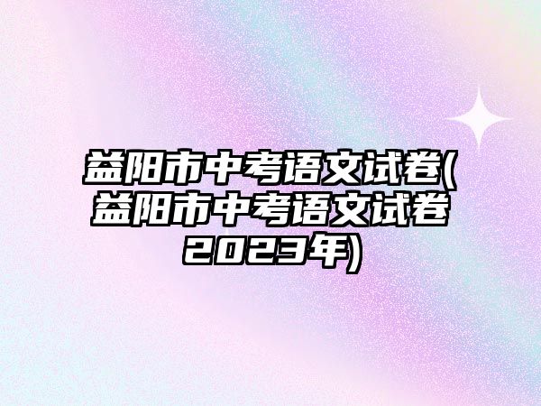 益陽市中考語文試卷(益陽市中考語文試卷2023年)