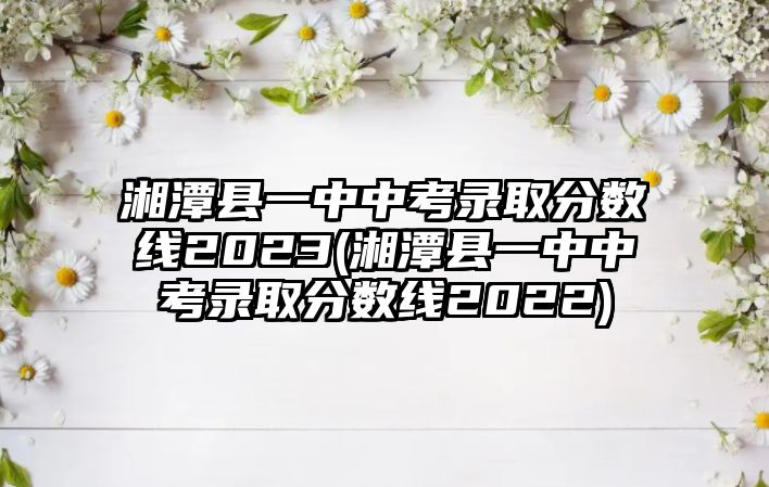 湘潭縣一中中考錄取分?jǐn)?shù)線2023(湘潭縣一中中考錄取分?jǐn)?shù)線2022)