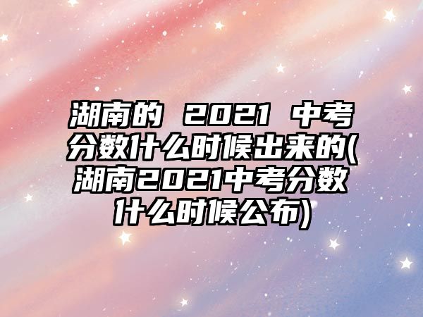 湖南的 2021 中考分?jǐn)?shù)什么時(shí)候出來(lái)的(湖南2021中考分?jǐn)?shù)什么時(shí)候公布)