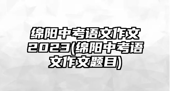 綿陽中考語文作文2023(綿陽中考語文作文題目)