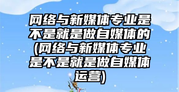 網絡與新媒體專業(yè)是不是就是做自媒體的(網絡與新媒體專業(yè)是不是就是做自媒體運營)