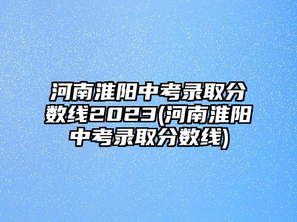 河南淮陽(yáng)中考錄取分?jǐn)?shù)線(xiàn)2023(河南淮陽(yáng)中考錄取分?jǐn)?shù)線(xiàn))