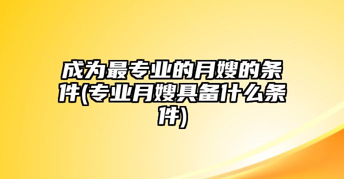 成為最專業(yè)的月嫂的條件(專業(yè)月嫂具備什么條件)