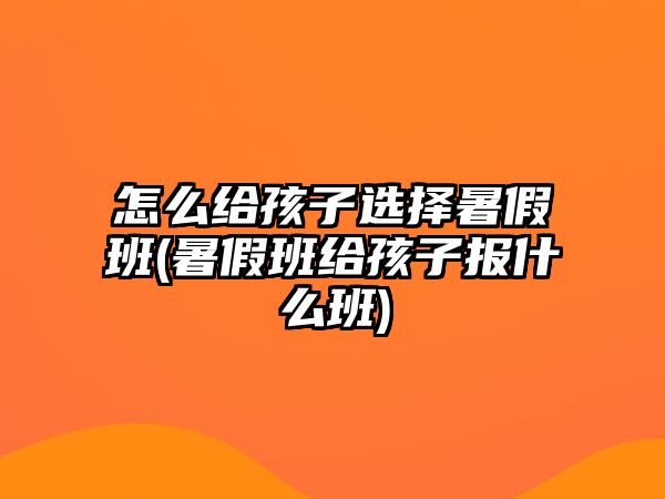 怎么給孩子選擇暑假班(暑假班給孩子報什么班)