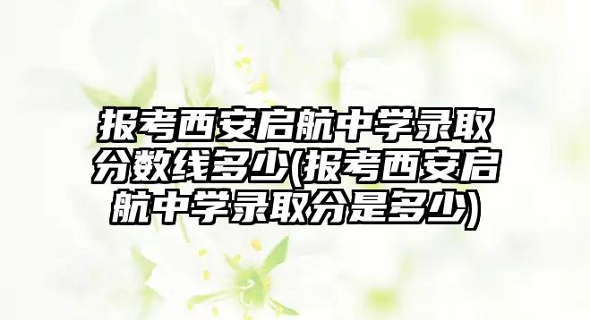 報考西安啟航中學錄取分數線多少(報考西安啟航中學錄取分是多少)