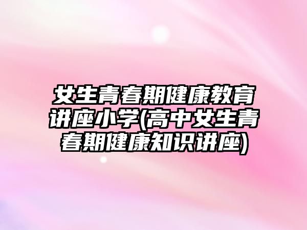 女生青春期健康教育講座小學(xué)(高中女生青春期健康知識(shí)講座)