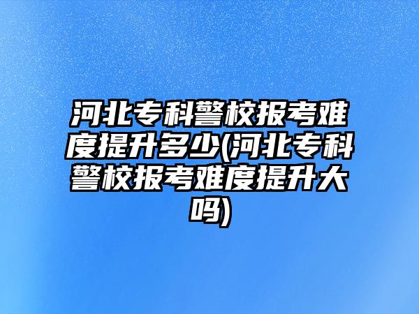 河北?？凭?bào)考難度提升多少(河北?？凭?bào)考難度提升大嗎)