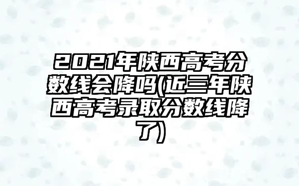 2021年陜西高考分數(shù)線會降嗎(近三年陜西高考錄取分數(shù)線降了)