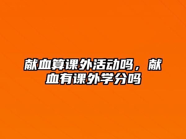 獻(xiàn)血算課外活動(dòng)嗎，獻(xiàn)血有課外學(xué)分嗎