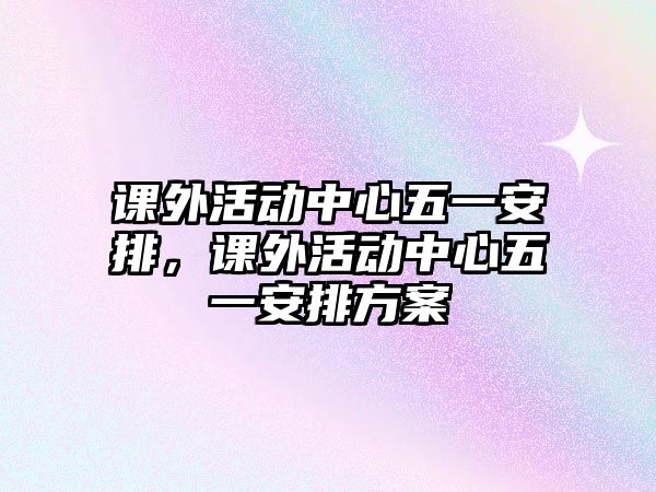 課外活動(dòng)中心五一安排，課外活動(dòng)中心五一安排方案