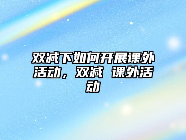 雙減下如何開展課外活動，雙減 課外活動