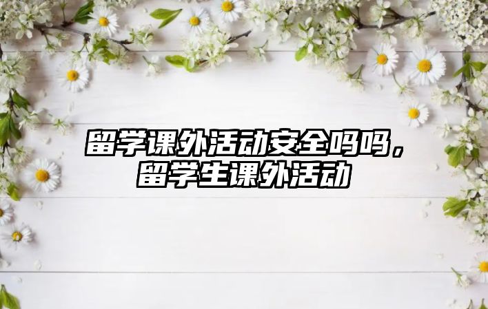 留學(xué)課外活動(dòng)安全嗎嗎，留學(xué)生課外活動(dòng)